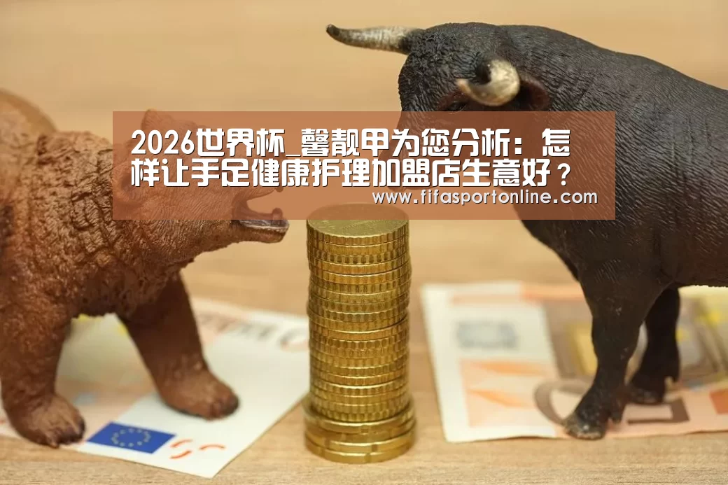 2026世界杯_馨靓甲为您分析:怎样让手足健康护理加盟店生意好?(图1) 世界杯